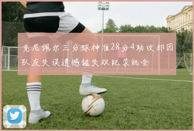 克尼佩尔三分球神准28分4助攻却因队友失误遗憾错失双纪录机会