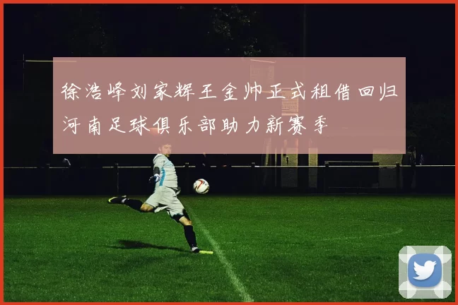 徐浩峰刘家辉王金帅正式租借回归河南足球俱乐部助力新赛季