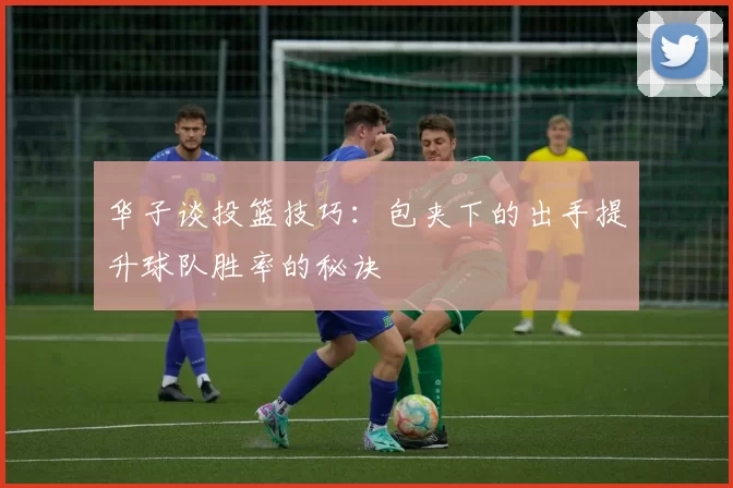 华子谈投篮技巧：包夹下的出手提升球队胜率的秘诀