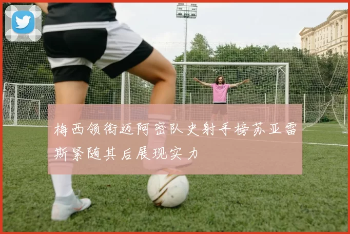 梅西领衔迈阿密队史射手榜苏亚雷斯紧随其后展现实力