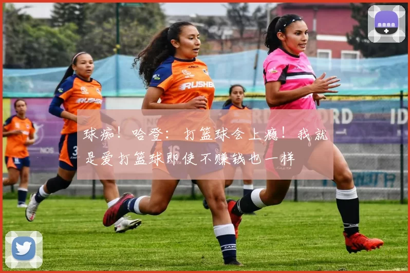 球痴！哈登：打篮球会上瘾！我就是爱打篮球即使不赚钱也一样