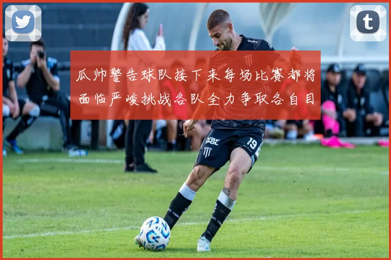 瓜帅警告球队接下来每场比赛都将面临严峻挑战各队全力争取各自目标
