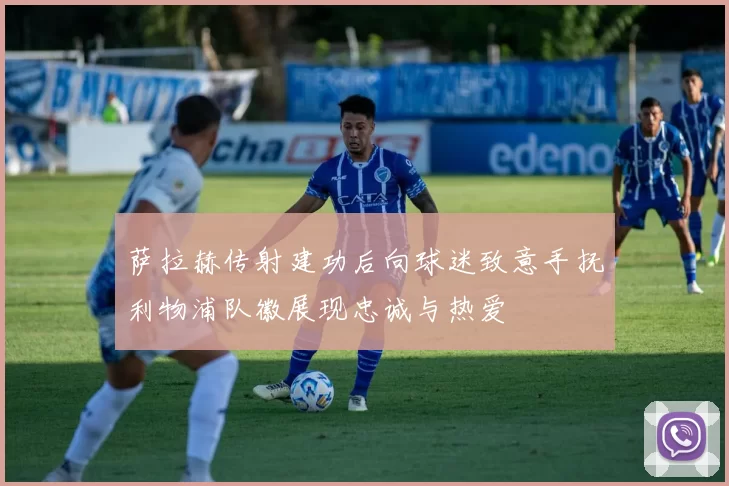 萨拉赫传射建功后向球迷致意手抚利物浦队徽展现忠诚与热爱