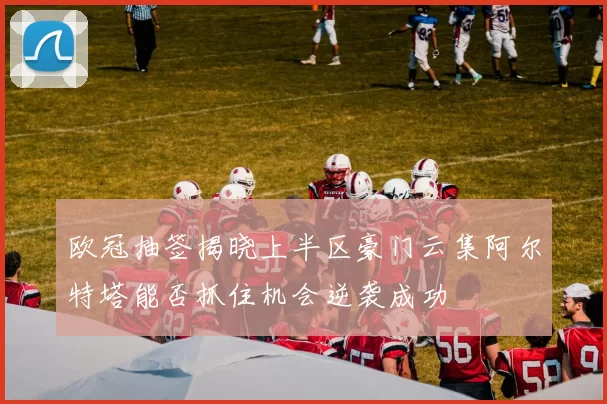 欧冠抽签揭晓上半区豪门云集阿尔特塔能否抓住机会逆袭成功