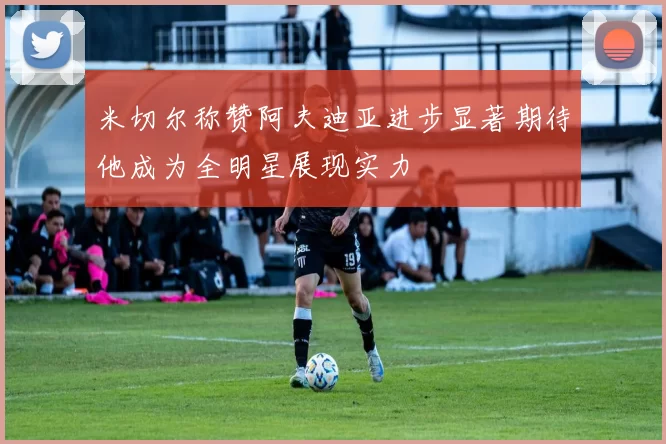 米切尔称赞阿夫迪亚进步显著期待他成为全明星展现实力