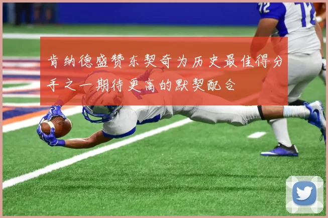 肯纳德盛赞东契奇为历史最佳得分手之一期待更高的默契配合