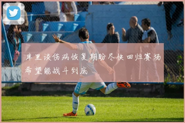 库里谈伤病恢复期盼尽快回归赛场希望能战斗到底