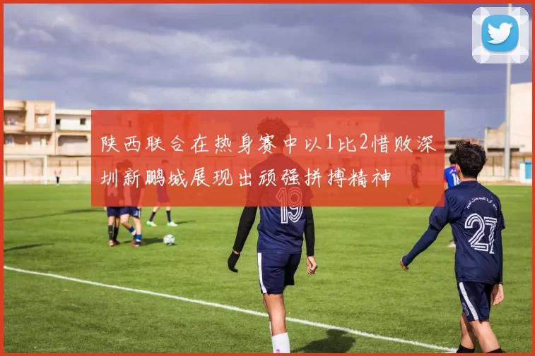 陕西联合在热身赛中以1比2惜败深圳新鹏城展现出顽强拼搏精神