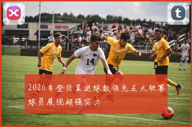 2026年登贝莱进球数领先五大联赛球员展现超强实力