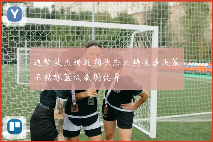 追梦波杰姆近期状态火热快速决策不粘球篮板表现优异