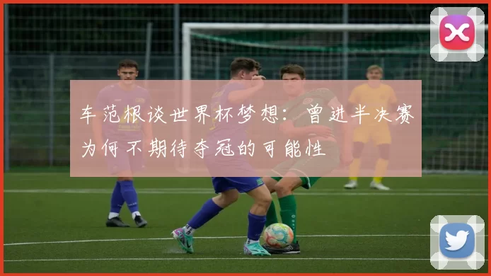 车范根谈世界杯梦想：曾进半决赛为何不期待夺冠的可能性