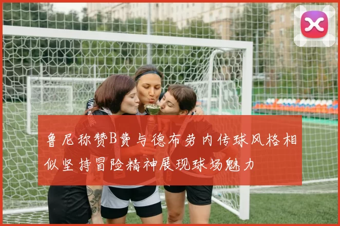 鲁尼称赞B费与德布劳内传球风格相似坚持冒险精神展现球场魅力