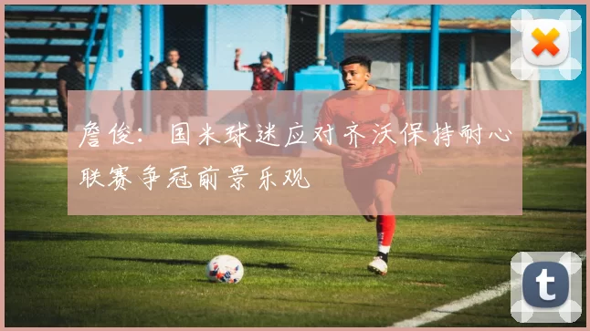 詹俊：国米球迷应对齐沃保持耐心联赛争冠前景乐观