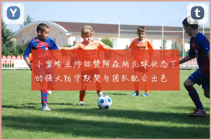 小蜜蜂主帅称赞阿森纳无球状态下的强大防守默契与团队配合出色