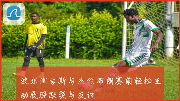 波尔津吉斯与杰伦布朗赛前轻松互动展现默契与友谊