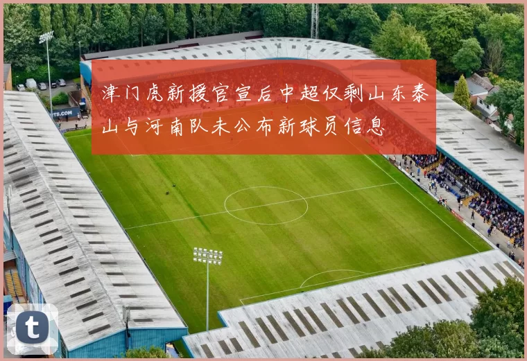 津门虎新援官宣后中超仅剩山东泰山与河南队未公布新球员信息