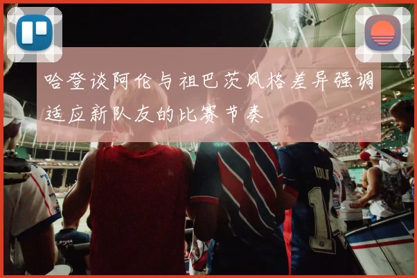 哈登谈阿伦与祖巴茨风格差异强调适应新队友的比赛节奏