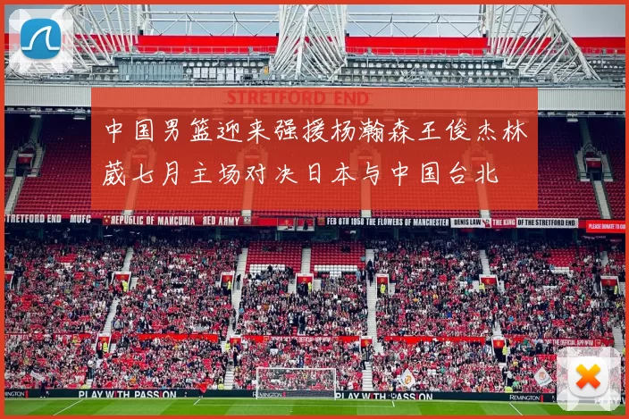 中国男篮迎来强援杨瀚森王俊杰林葳七月主场对决日本与中国台北