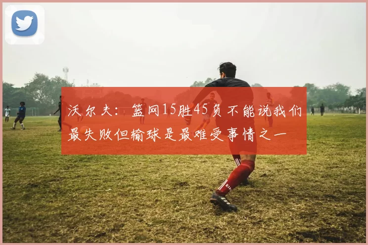 沃尔夫：篮网15胜45负不能说我们最失败但输球是最难受事情之一