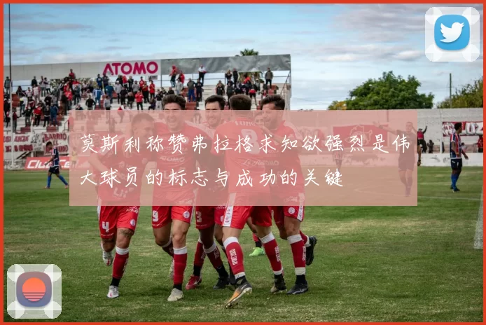 莫斯利称赞弗拉格求知欲强烈是伟大球员的标志与成功的关键